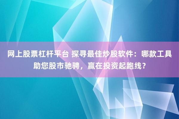 网上股票杠杆平台 探寻最佳炒股软件：哪款工具助您股市驰骋，赢在投资起跑线？