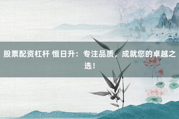 股票配资杠杆 恒日升：专注品质，成就您的卓越之选！