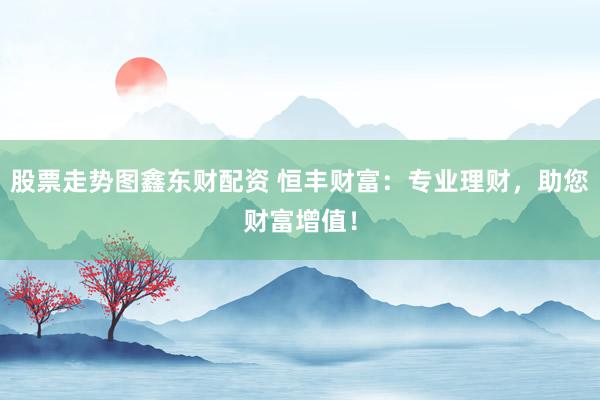 股票走势图鑫东财配资 恒丰财富：专业理财，助您财富增值！