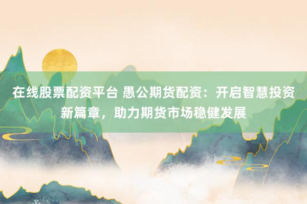 在线股票配资平台 愚公期货配资：开启智慧投资新篇章，助力期货市场稳健发展
