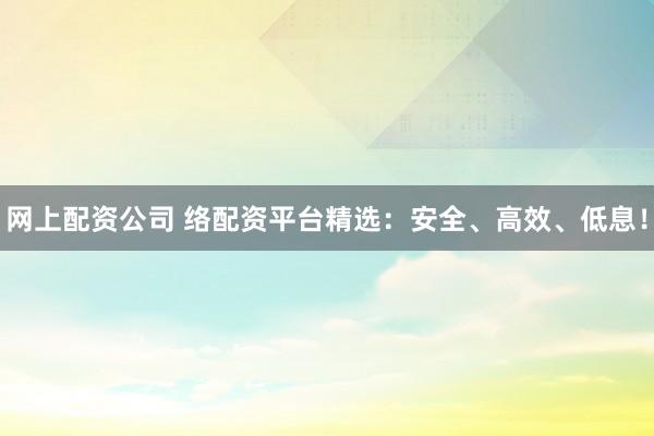网上配资公司 络配资平台精选：安全、高效、低息！