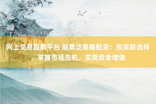 网上交易股票平台 股票泛策略配资：投资新选择，掌握市场先机，实现资金增值