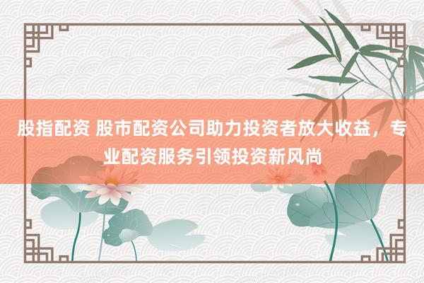 股指配资 股市配资公司助力投资者放大收益，专业配资服务引领投资新风尚