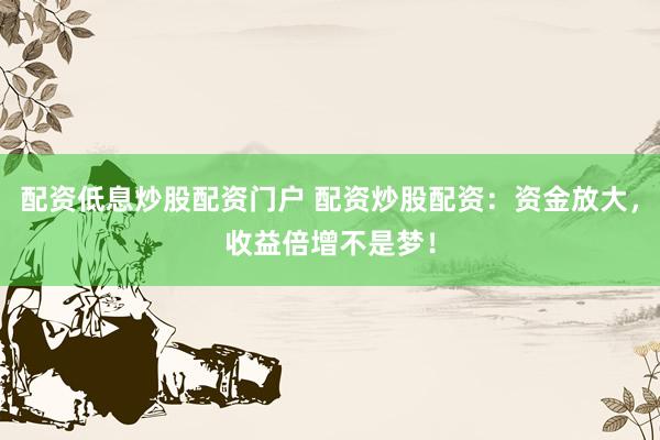 配资低息炒股配资门户 配资炒股配资：资金放大，收益倍增不是梦！