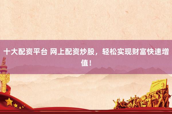 十大配资平台 网上配资炒股,轻松实现财富快速增值!