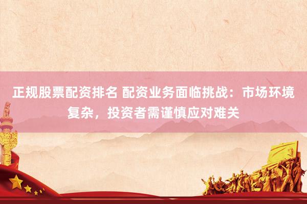 正规股票配资排名 配资业务面临挑战：市场环境复杂，投资者需谨慎应对难关