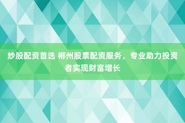 炒股配资首选 郴州股票配资服务，专业助力投资者实现财富增长