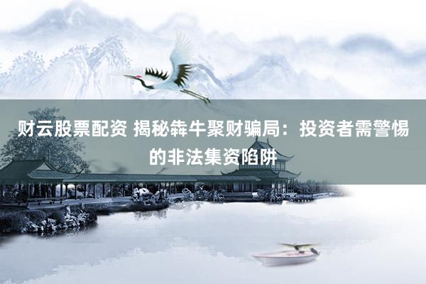 财云股票配资 揭秘犇牛聚财骗局：投资者需警惕的非法集资陷阱