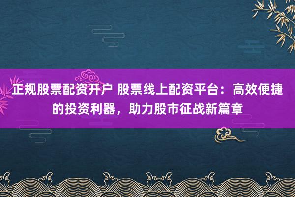 正规股票配资开户 股票线上配资平台：高效便捷的投资利器，助力股市征战新篇章