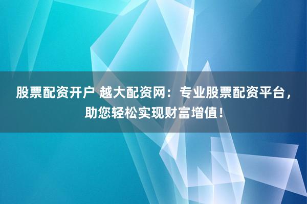 股票配资开户 越大配资网：专业股票配资平台，助您轻松实现财富增值！