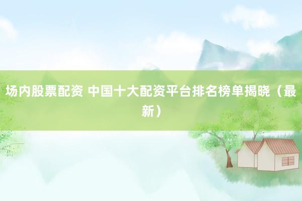 场内股票配资 中国十大配资平台排名榜单揭晓（最新）