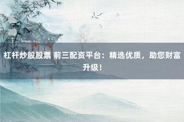 杠杆炒股股票 前三配资平台：精选优质，助您财富升级！