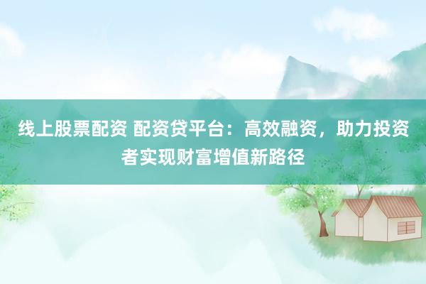 线上股票配资 配资贷平台：高效融资，助力投资者实现财富增值新路径
