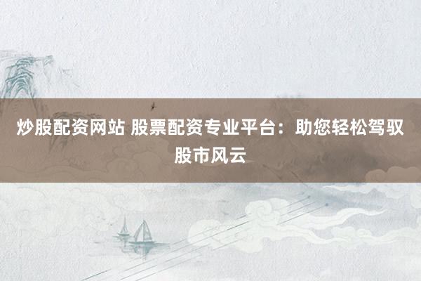 炒股配资网站 股票配资专业平台：助您轻松驾驭股市风云