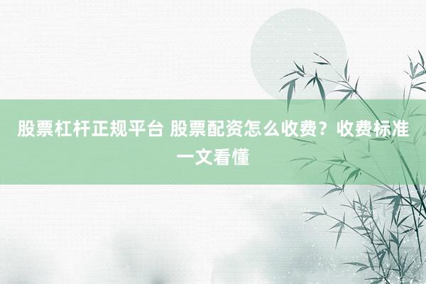 股票杠杆正规平台 股票配资怎么收费？收费标准一文看懂