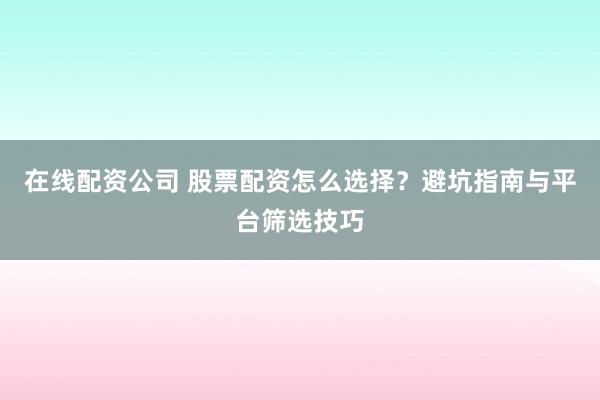 在线配资公司 股票配资怎么选择？避坑指南与平台筛选技巧