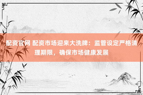 配资官网 配资市场迎来大洗牌：监管设定严格清理期限，确保市场健康发展