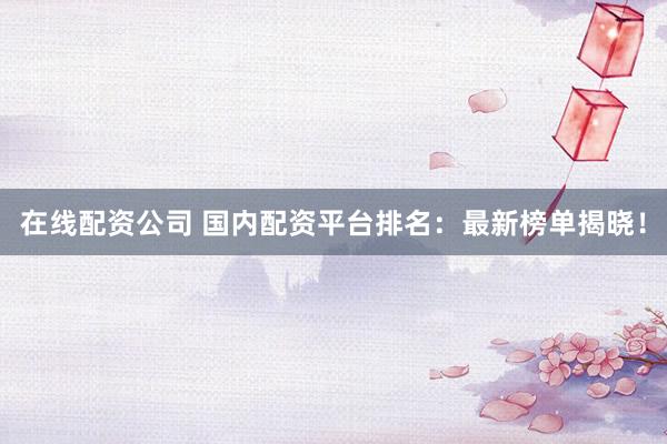 在线配资公司 国内配资平台排名：最新榜单揭晓！