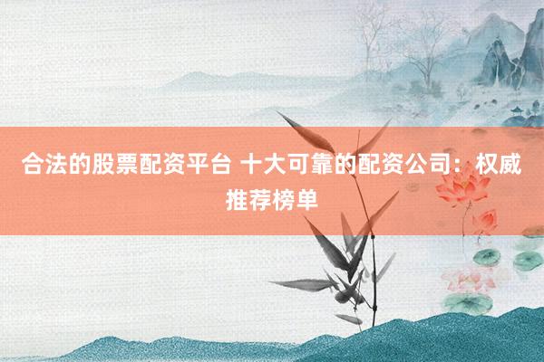 合法的股票配资平台 十大可靠的配资公司：权威推荐榜单