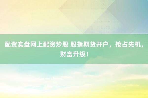 配资实盘网上配资炒股 股指期货开户，抢占先机，财富升级！