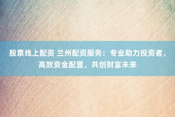 股票线上配资 兰州配资服务：专业助力投资者，高效资金配置，共创财富未来