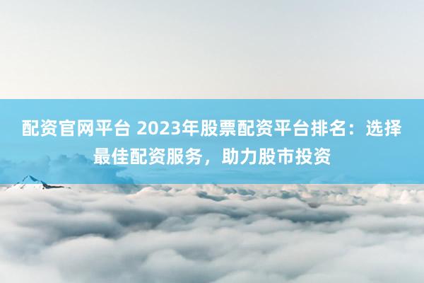 配资官网平台 2023年股票配资平台排名：选择最佳配资服务，助力股市投资
