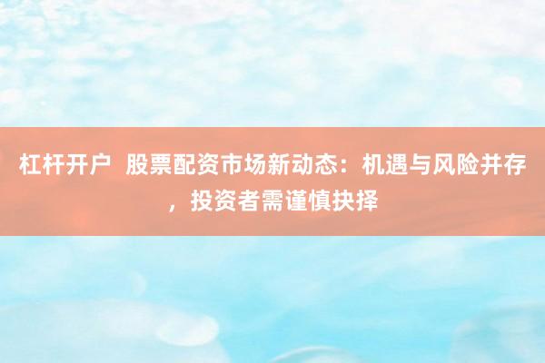杠杆开户  股票配资市场新动态：机遇与风险并存，投资者需谨慎抉择