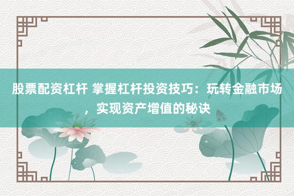股票配资杠杆 掌握杠杆投资技巧：玩转金融市场，实现资产增值的秘诀