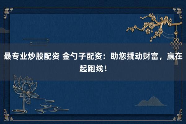 最专业炒股配资 金勺子配资:助您撬动财富,赢在起跑线!