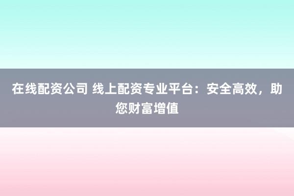 在线配资公司 线上配资专业平台:安全高效,助您财富增值