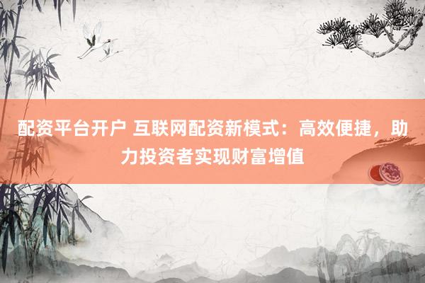 配资平台开户 互联网配资新模式：高效便捷，助力投资者实现财富增值