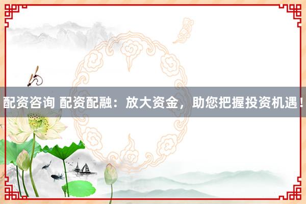 配资咨询 配资配融：放大资金，助您把握投资机遇！