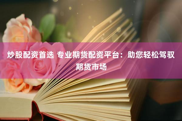 炒股配资首选 专业期货配资平台：助您轻松驾驭期货市场