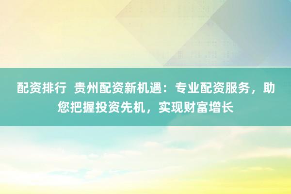 配资排行  贵州配资新机遇：专业配资服务，助您把握投资先机，实现财富增长