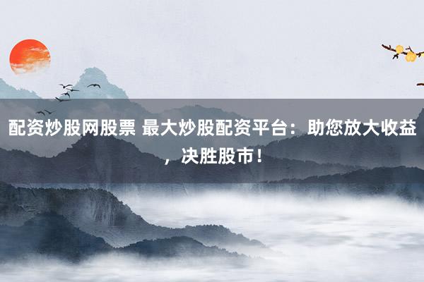 配资炒股网股票 最大炒股配资平台：助您放大收益，决胜股市！