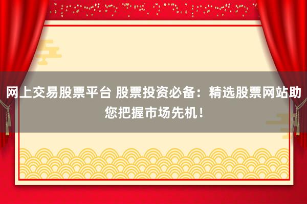 网上交易股票平台 股票投资必备：精选股票网站助您把握市场先机！
