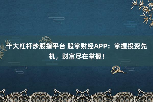 十大杠杆炒股指平台 股掌财经APP：掌握投资先机，财富尽在掌握！