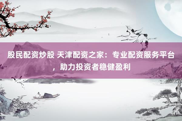 股民配资炒股 天津配资之家：专业配资服务平台，助力投资者稳健盈利