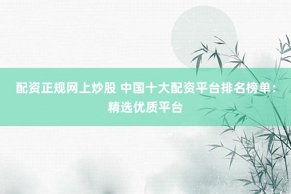配资正规网上炒股 中国十大配资平台排名榜单：精选优质平台