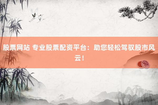 股票网站 专业股票配资平台：助您轻松驾驭股市风云！