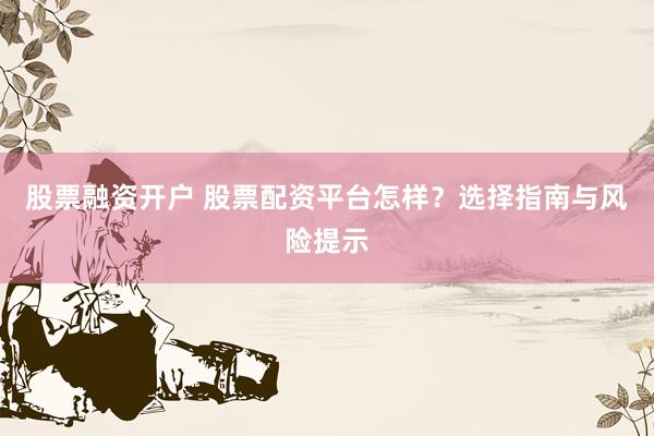 股票融资开户 股票配资平台怎样？选择指南与风险提示