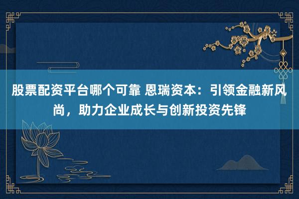 股票配资平台哪个可靠 恩瑞资本：引领金融新风尚，助力企业成长与创新投资先锋